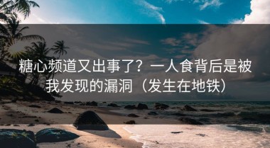 糖心频道又出事了？一人食背后是被我发现的漏洞（发生在地铁）