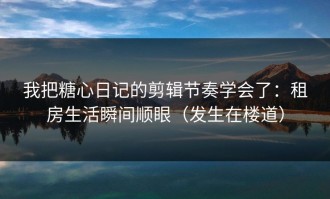 我把糖心日记的剪辑节奏学会了：租房生活瞬间顺眼（发生在楼道）