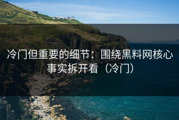 冷门但重要的细节：围绕黑料网核心事实拆开看（冷门）