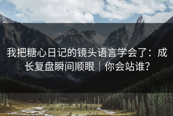 我把糖心日记的镜头语言学会了：成长复盘瞬间顺眼｜你会站谁？