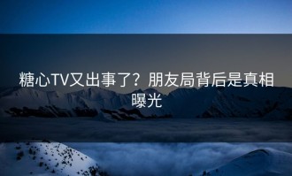 糖心TV又出事了？朋友局背后是真相曝光