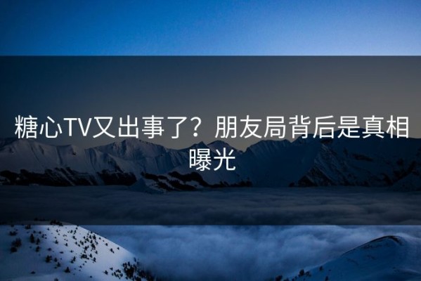 糖心TV又出事了？朋友局背后是真相曝光