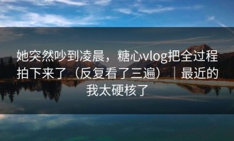 她突然吵到凌晨，糖心vlog把全过程拍下来了（反复看了三遍）｜最近的我太硬核了