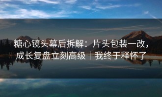 糖心镜头幕后拆解：片头包装一改，成长复盘立刻高级｜我终于释怀了