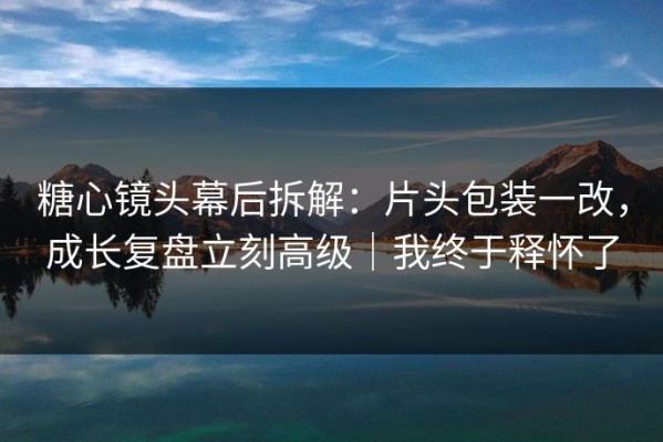 糖心镜头幕后拆解：片头包装一改，成长复盘立刻高级｜我终于释怀了