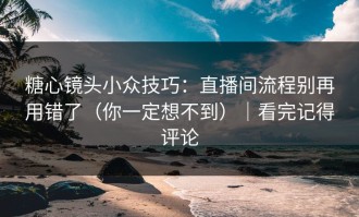 糖心镜头小众技巧：直播间流程别再用错了（你一定想不到）｜看完记得评论