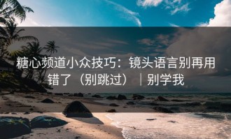 糖心频道小众技巧：镜头语言别再用错了（别跳过）｜别学我