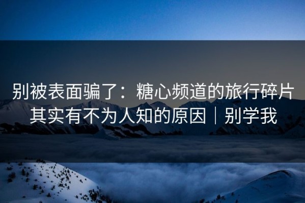 别被表面骗了：糖心频道的旅行碎片其实有不为人知的原因｜别学我