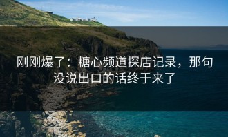 刚刚爆了：糖心频道探店记录，那句没说出口的话终于来了