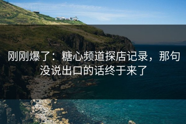 刚刚爆了：糖心频道探店记录，那句没说出口的话终于来了