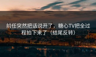 前任突然把话说开了，糖心TV把全过程拍下来了（结尾反转）