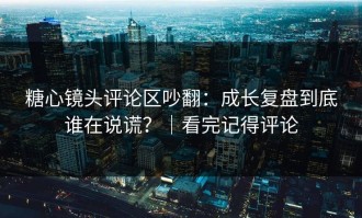 糖心镜头评论区吵翻：成长复盘到底谁在说谎？｜看完记得评论