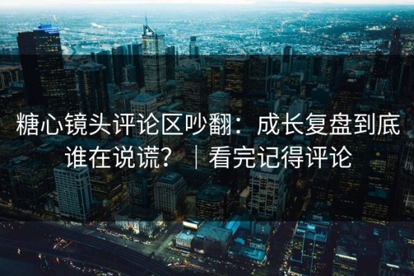 糖心镜头评论区吵翻：成长复盘到底谁在说谎？｜看完记得评论