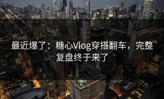 最近爆了：糖心Vlog穿搭翻车，完整复盘终于来了