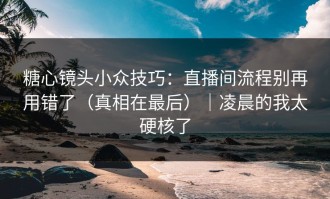 糖心镜头小众技巧：直播间流程别再用错了（真相在最后）｜凌晨的我太硬核了