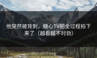 他突然被背刺，糖心TV把全过程拍下来了（越看越不对劲）