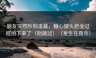 朋友突然吵到凌晨，糖心镜头把全过程拍下来了（别跳过）（发生在夜市）