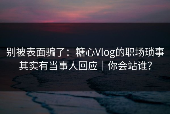 别被表面骗了：糖心Vlog的职场琐事其实有当事人回应｜你会站谁？