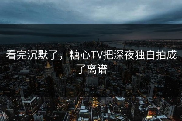 看完沉默了，糖心TV把深夜独白拍成了离谱