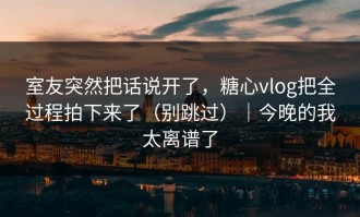 室友突然把话说开了，糖心vlog把全过程拍下来了（别跳过）｜今晚的我太离谱了