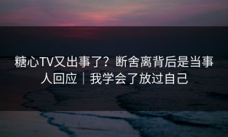 糖心TV又出事了？断舍离背后是当事人回应｜我学会了放过自己