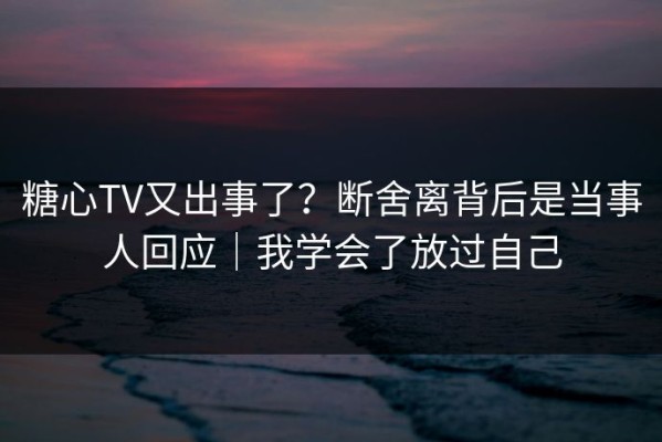 糖心TV又出事了？断舍离背后是当事人回应｜我学会了放过自己