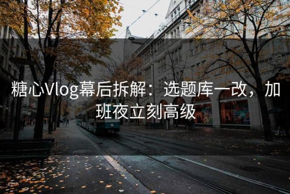 糖心Vlog幕后拆解：选题库一改，加班夜立刻高级