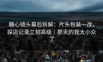 糖心镜头幕后拆解：片头包装一改，探店记录立刻高级｜那天的我太小众了