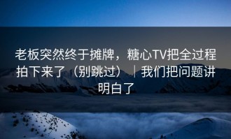 老板突然终于摊牌，糖心TV把全过程拍下来了（别跳过）｜我们把问题讲明白了