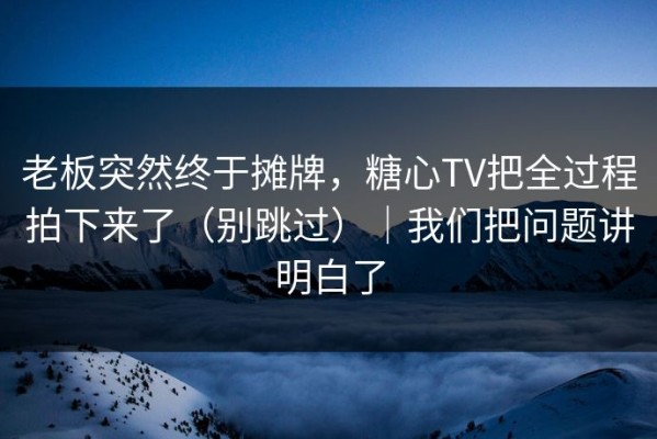 老板突然终于摊牌，糖心TV把全过程拍下来了（别跳过）｜我们把问题讲明白了