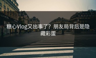 糖心Vlog又出事了？朋友局背后是隐藏彩蛋
