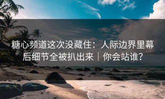 糖心频道这次没藏住：人际边界里幕后细节全被扒出来｜你会站谁？
