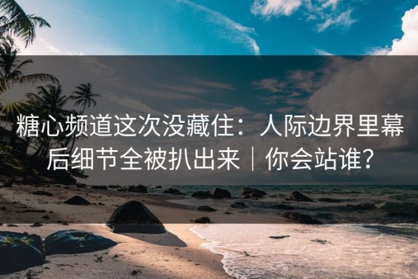 糖心频道这次没藏住：人际边界里幕后细节全被扒出来｜你会站谁？