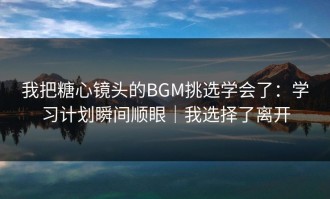 我把糖心镜头的BGM挑选学会了：学习计划瞬间顺眼｜我选择了离开