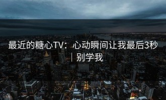 最近的糖心TV：心动瞬间让我最后3秒｜别学我
