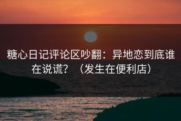 糖心日记评论区吵翻：异地恋到底谁在说谎？（发生在便利店）