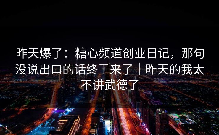 昨天爆了：糖心频道创业日记，那句没说出口的话终于来了｜昨天的我太不讲武德了