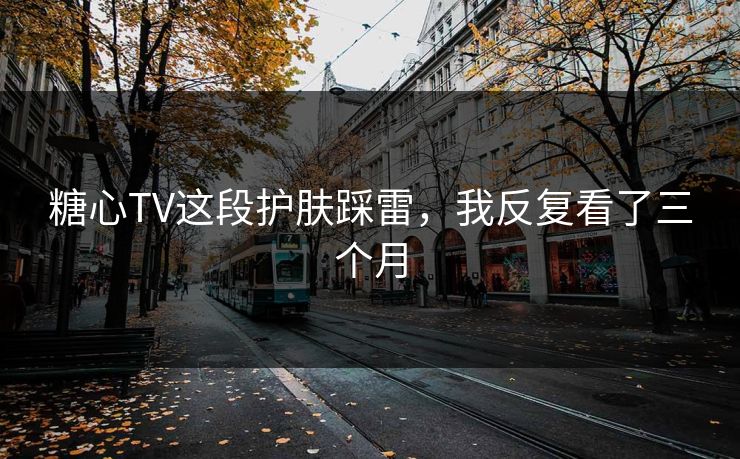 糖心TV这段护肤踩雷，我反复看了三个月