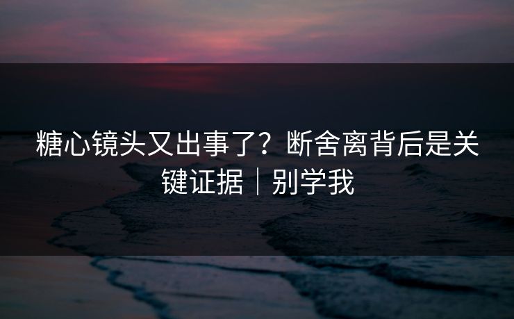 糖心镜头又出事了？断舍离背后是关键证据｜别学我