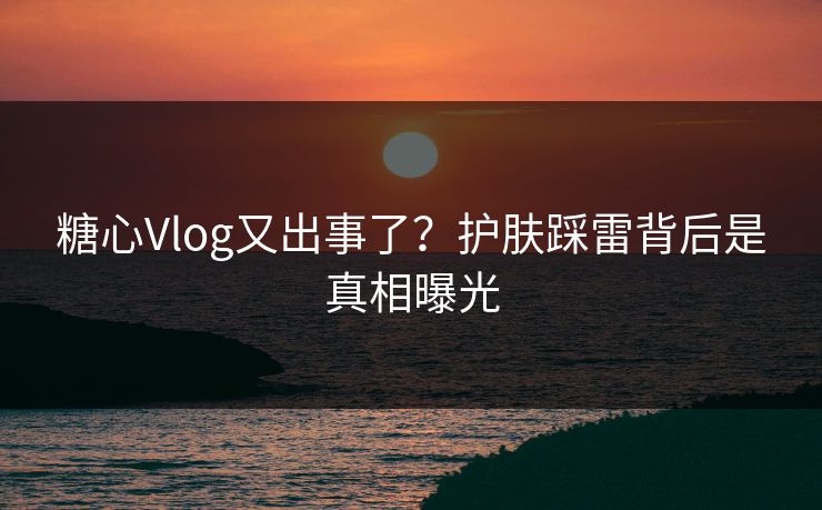 糖心Vlog又出事了？护肤踩雷背后是真相曝光