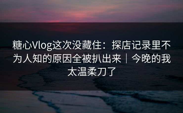 糖心Vlog这次没藏住：探店记录里不为人知的原因全被扒出来｜今晚的我太温柔刀了