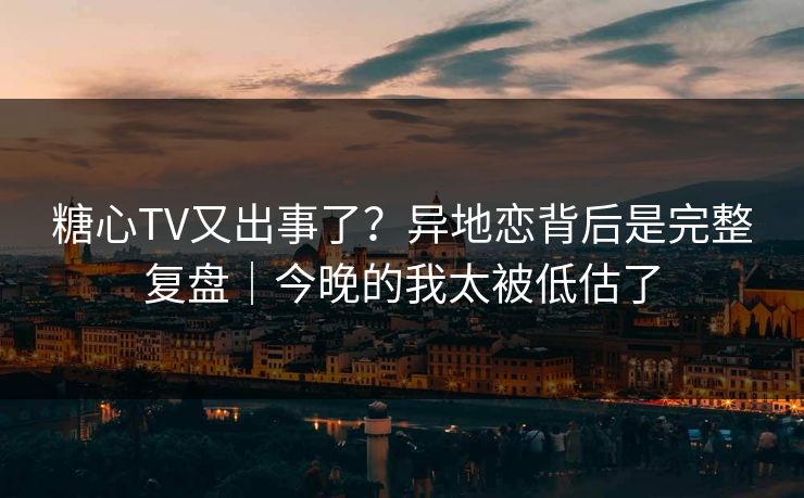 糖心TV又出事了？异地恋背后是完整复盘｜今晚的我太被低估了