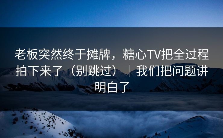 老板突然终于摊牌，糖心TV把全过程拍下来了（别跳过）｜我们把问题讲明白了