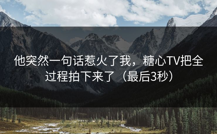 他突然一句话惹火了我，糖心TV把全过程拍下来了（最后3秒）