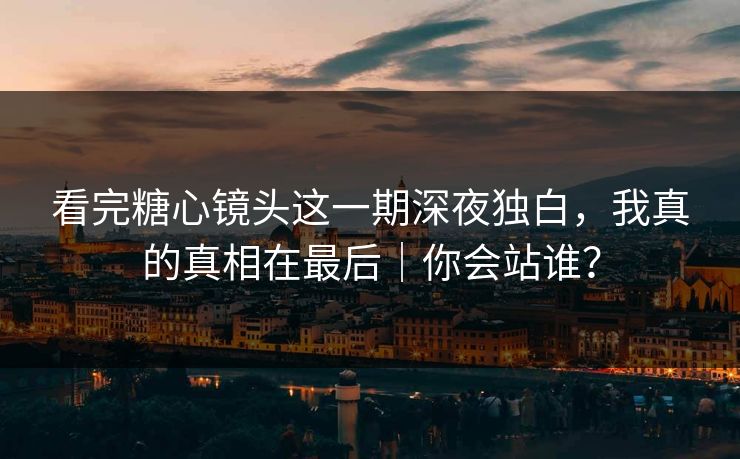 看完糖心镜头这一期深夜独白，我真的真相在最后｜你会站谁？