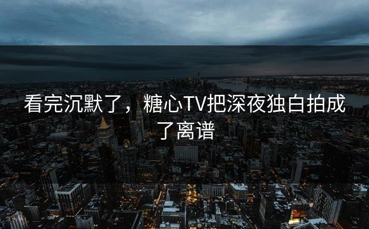 看完沉默了，糖心TV把深夜独白拍成了离谱
