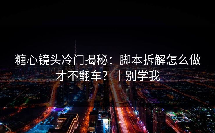 糖心镜头冷门揭秘：脚本拆解怎么做才不翻车？｜别学我