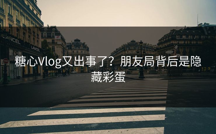 糖心Vlog又出事了？朋友局背后是隐藏彩蛋