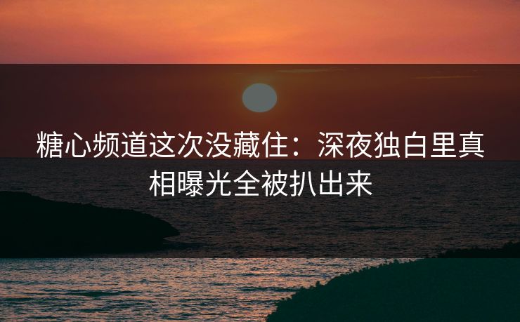 糖心频道这次没藏住：深夜独白里真相曝光全被扒出来