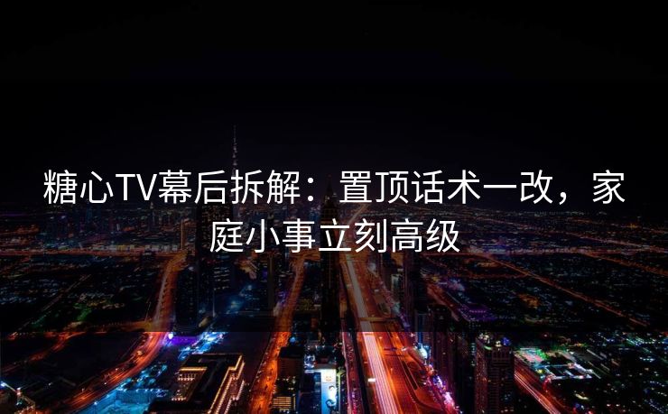 糖心TV幕后拆解：置顶话术一改，家庭小事立刻高级
